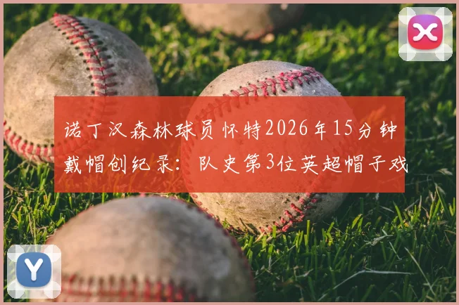 诺丁汉森林球员怀特2026年15分钟戴帽创纪录：队史第3位英超帽子戏法得主详解与比赛回顾
