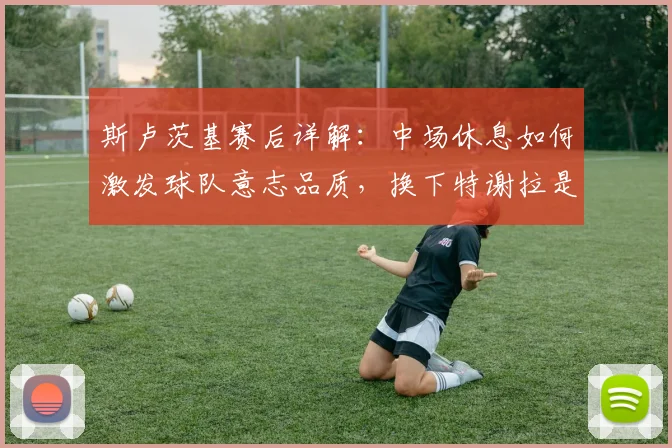 斯卢茨基赛后详解：中场休息如何激发球队意志品质，换下特谢拉是否为保护球员？