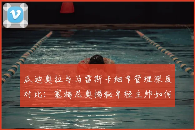 瓜迪奥拉与马雷斯卡细节管理深度对比:塞梅尼奥揭秘年轻主帅如何复刻成功,附现代足球战术精细化训练指南