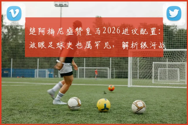 楚阿梅尼盛赞皇马2026进攻配置:放眼足球史也属罕见,解析银河战舰新前场有多恐怖