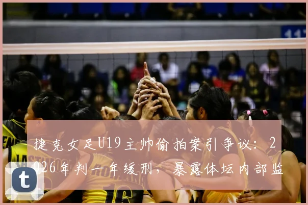 捷克女足U19主帅偷拍案引争议：2026年判一年缓刑，暴露体坛内部监管漏洞与防范盲区