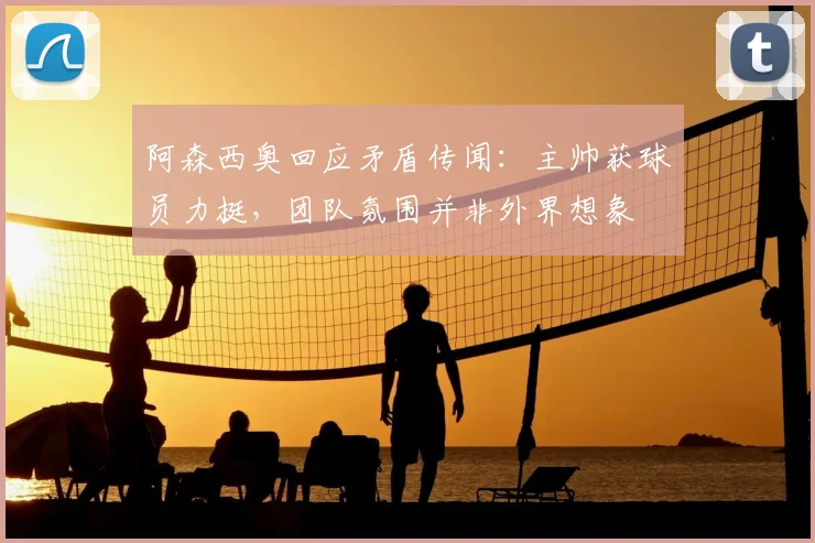 阿森西奥回应矛盾传闻：主帅获球员力挺，团队氛围并非外界想象