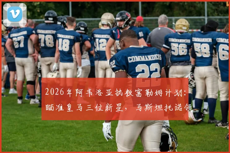 2026年阿韦洛亚执教富勒姆计划：瞄准皇马三位新星，马斯坦托诺领衔引援名单