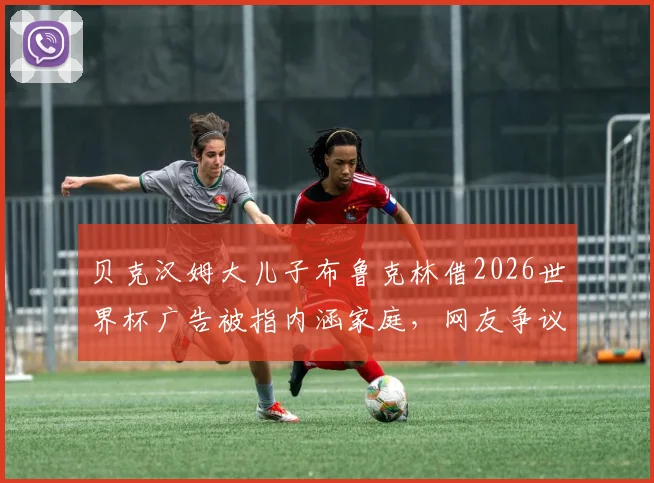 贝克汉姆大儿子布鲁克林借2026世界杯广告被指内涵家庭，网友争议背后是品牌营销还是真实父子矛盾？