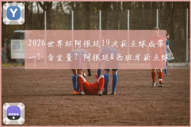 2026世界杯阿根廷19次获点球成第一！含金量？阿根廷&西班牙获点球数据对比