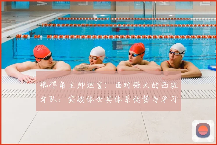 佛得角主帅坦言:面对强大的西班牙队,实战体会其体系优势与学习价值