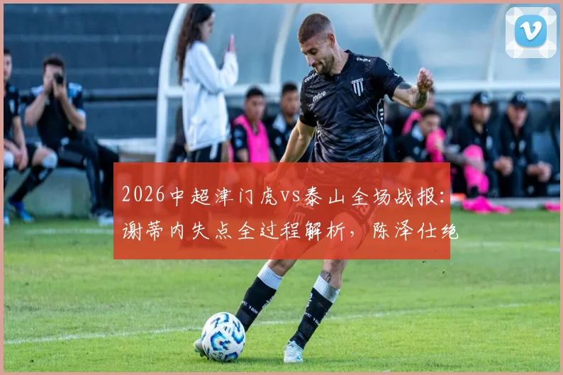 2026中超津门虎vs泰山全场战报:谢蒂内失点全过程解析,陈泽仕绝杀进球gif回放,附完整比赛视频链接