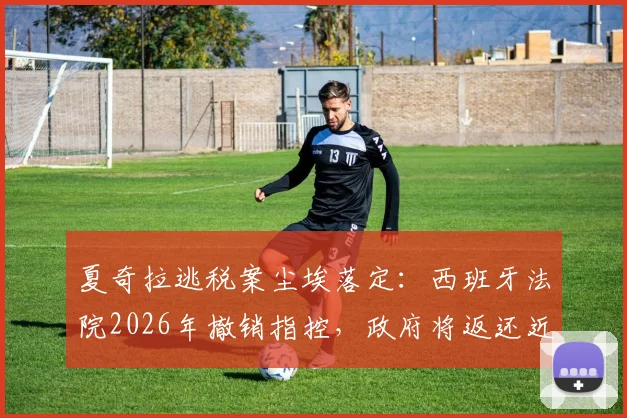 夏奇拉逃税案尘埃落定：西班牙法院2026年撤销指控，政府将返还近6000万欧元税款