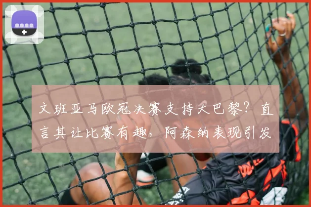 文班亚马欧冠决赛支持大巴黎？直言其让比赛有趣，阿森纳表现引发球星另类点评