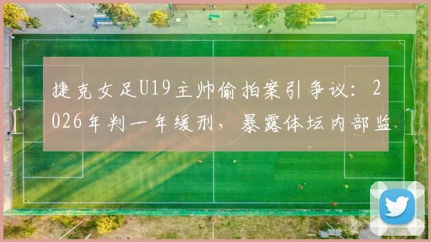 捷克女足U19主帅偷拍案引争议:2026年判一年缓刑,暴露体坛内部监管漏洞与防范盲区