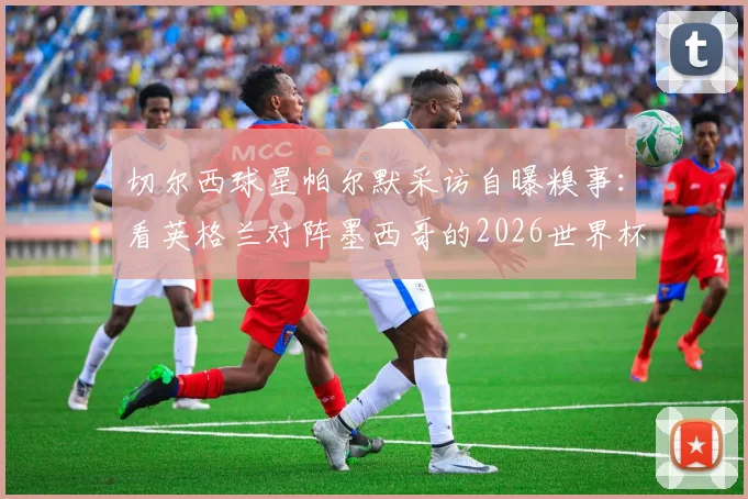 切尔西球星帕尔默采访自曝糗事：看英格兰对阵墨西哥的2026世界杯，半场竟撑不住睡着了！