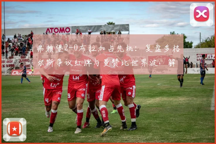 弗赖堡2-0布拉加占先机:复盘多格尔斯争议红牌与曼赞比世界波,解析欧联晋级形势