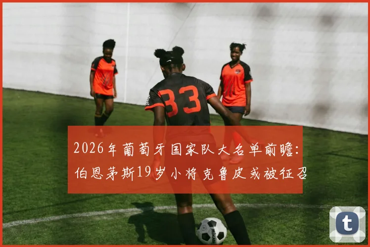2026年葡萄牙国家队大名单前瞻:伯恩茅斯19岁小将克鲁皮或被征召,葡媒分析其入选可能性与前景