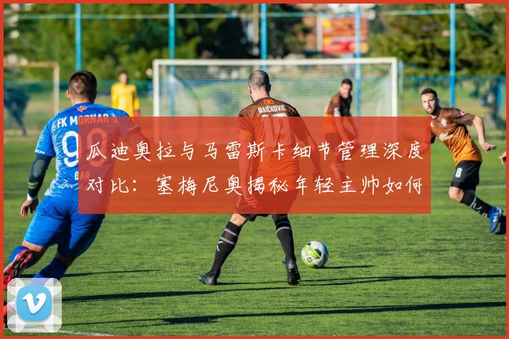 瓜迪奥拉与马雷斯卡细节管理深度对比：塞梅尼奥揭秘年轻主帅如何复刻成功，附现代足球战术精细化训练指南