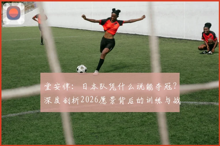 堂安律:日本队凭什么说能夺冠?深度剖析2026愿景背后的训练与战术自信