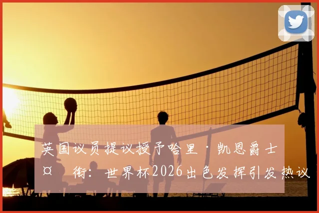 英国议员提议授予哈里·凯恩爵士头衔:世界杯2026出色发挥引发热议,球迷普遍支持