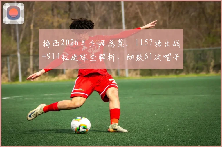 梅西2026年生涯总览:1157场出战+914粒进球全解析,细数61次帽子戏法的含金量与数据分布