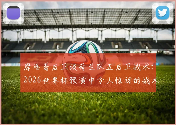 摩洛哥后卫谈荷兰队五后卫战术:2026世界杯预演中令人惊讶的战术变革