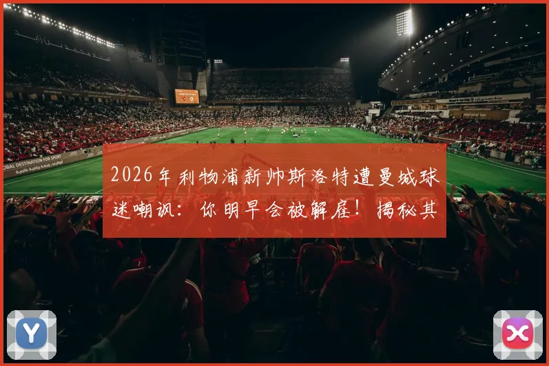 2026年利物浦新帅斯洛特遭曼城球迷嘲讽：你明早会被解雇！揭秘其执教前景与三大挑战