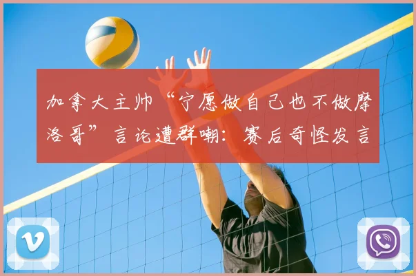 加拿大主帅“宁愿做自己也不做摩洛哥”言论遭群嘲：赛后奇怪发言引争议，球迷解读其真实含义