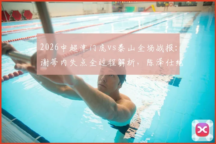 2026中超津门虎vs泰山全场战报：谢蒂内失点全过程解析，陈泽仕绝杀进球gif回放，附完整比赛视频链接