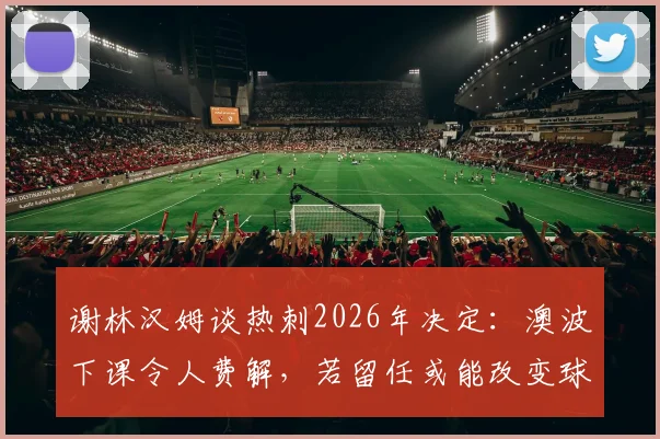 谢林汉姆谈热刺2026年决定:澳波下课令人费解,若留任或能改变球队走向