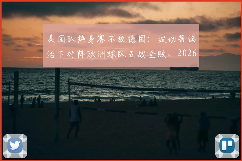 美国队热身赛不敌德国：波切蒂诺治下对阵欧洲球队五战全败，2026世界杯前景堪忧？问题与破局深度探讨