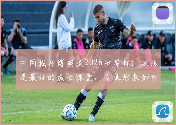 中国裁判傅明谈2026世界杯：执法是最好的成长课堂，专业形象如何代表国家