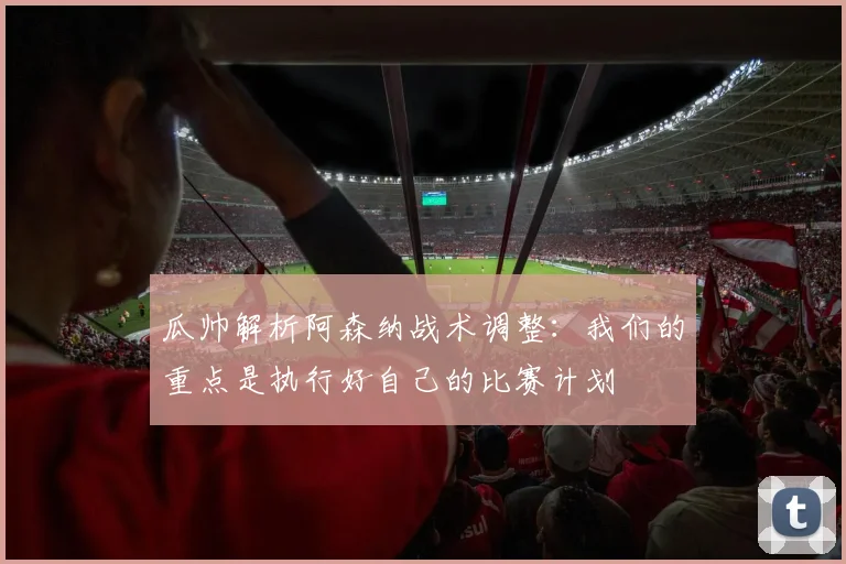 瓜帅解析阿森纳战术调整:我们的重点是执行好自己的比赛计划