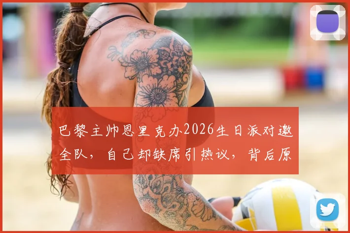 巴黎主帅恩里克办2026生日派对邀全队,自己却缺席引热议,背后原因与球队现状分析