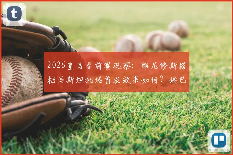 2026皇马季前赛观察：维尼修斯搭档马斯坦托诺首发效果如何？姆巴佩贝林替补引热议