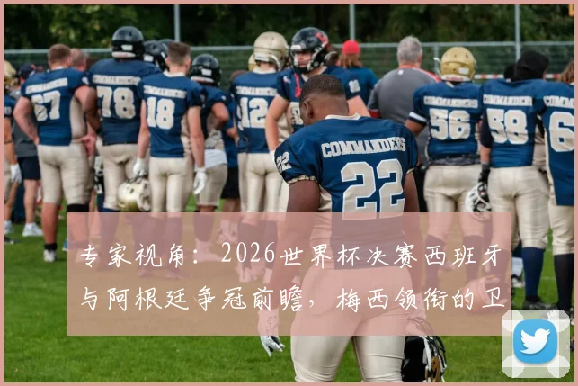 专家视角：2026世界杯决赛西班牙与阿根廷争冠前瞻，梅西领衔的卫冕冠军面临严峻挑战