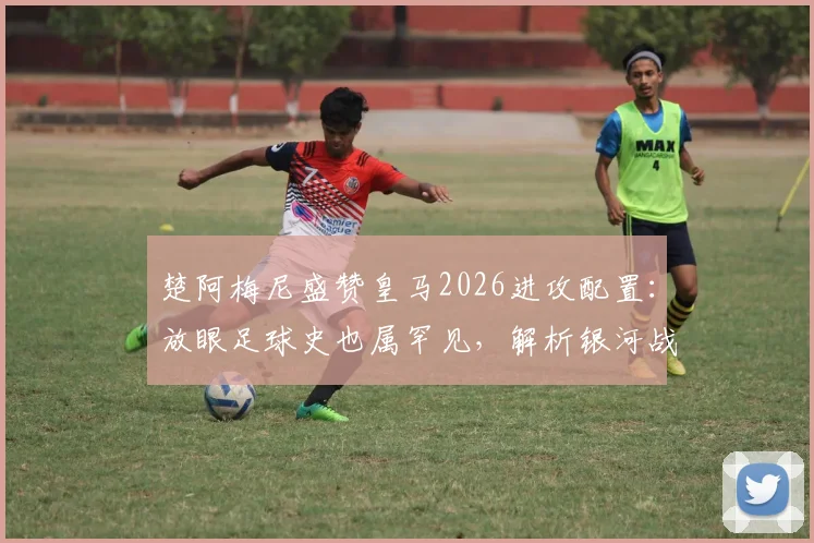 楚阿梅尼盛赞皇马2026进攻配置:放眼足球史也属罕见,解析银河战舰新前场有多恐怖