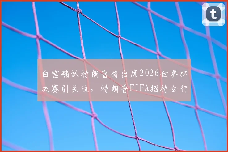白宫确认特朗普将出席2026世界杯决赛引关注，特朗普FIFA招待会行程与随行人员安排最新消息