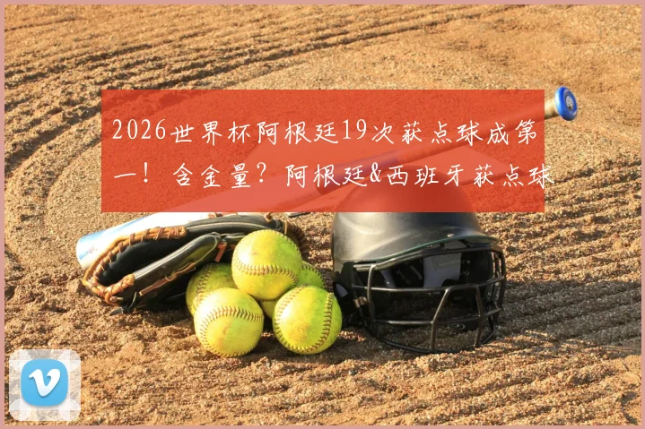 2026世界杯阿根廷19次获点球成第一!含金量?阿根廷&西班牙获点球数据对比