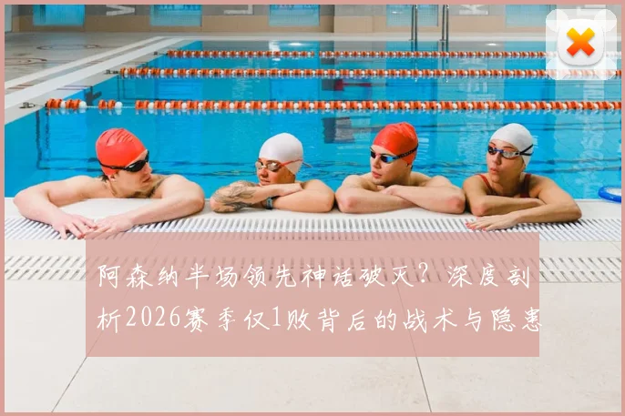 阿森纳半场领先神话破灭？深度剖析2026赛季仅1败背后的战术与隐患，附关键比赛复盘