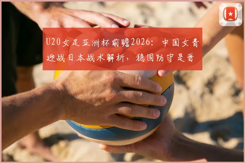 U20女足亚洲杯前瞻2026：中国女青迎战日本战术解析，稳固防守是晋级关键