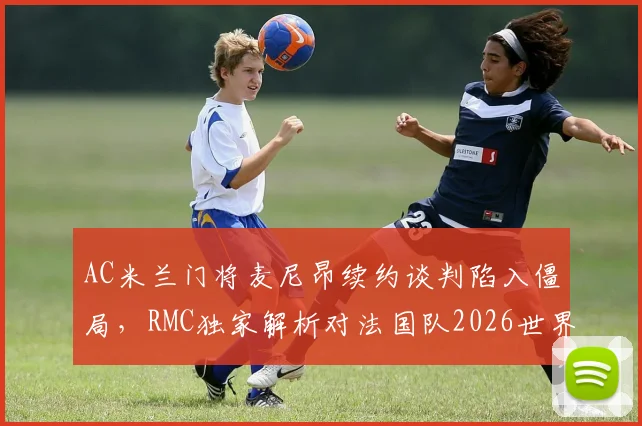 AC米兰门将麦尼昂续约谈判陷入僵局，RMC独家解析对法国队2026世界杯门将位置的影响