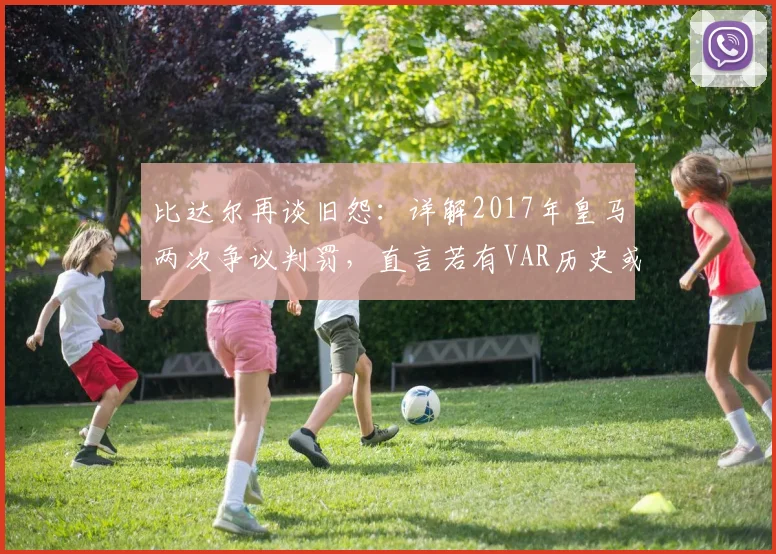 比达尔再谈旧怨：详解2017年皇马两次争议判罚，直言若有VAR历史或改写
