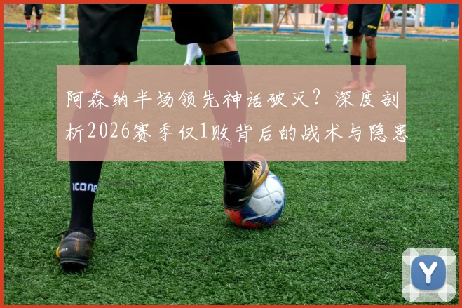阿森纳半场领先神话破灭?深度剖析2026赛季仅1败背后的战术与隐患,附关键比赛复盘