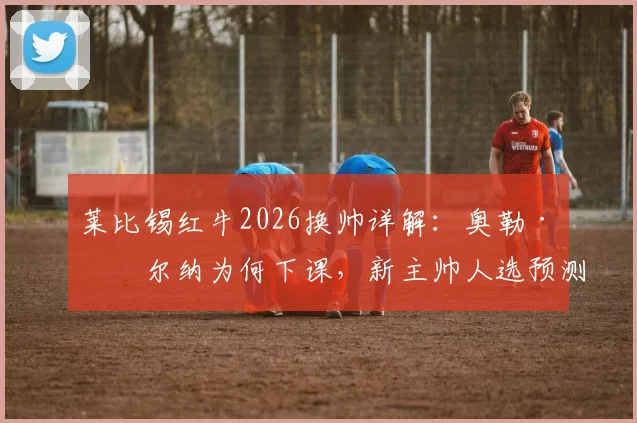 莱比锡红牛2026换帅详解：奥勒·维尔纳为何下课，新主帅人选预测与球队前景分析