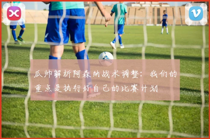 瓜帅解析阿森纳战术调整：我们的重点是执行好自己的比赛计划