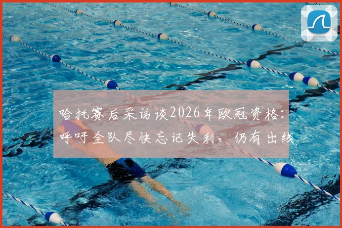 哈托赛后采访谈2026年欧冠资格：呼吁全队尽快忘记失利，仍有出线机会