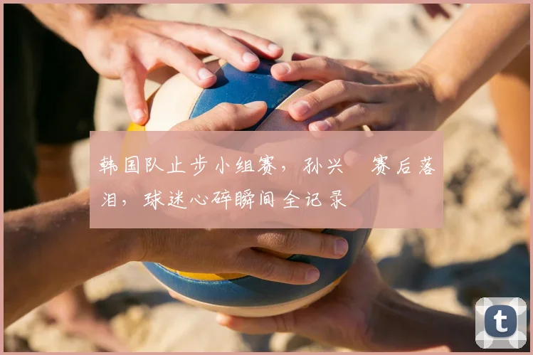韩国队止步小组赛，孙兴慜赛后落泪，球迷心碎瞬间全记录