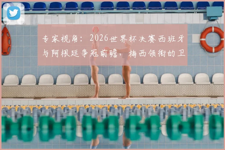 专家视角：2026世界杯决赛西班牙与阿根廷争冠前瞻，梅西领衔的卫冕冠军面临严峻挑战