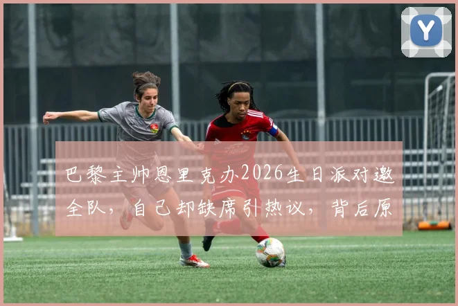 巴黎主帅恩里克办2026生日派对邀全队，自己却缺席引热议，背后原因与球队现状分析