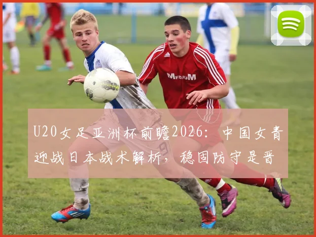 U20女足亚洲杯前瞻2026：中国女青迎战日本战术解析，稳固防守是晋级关键