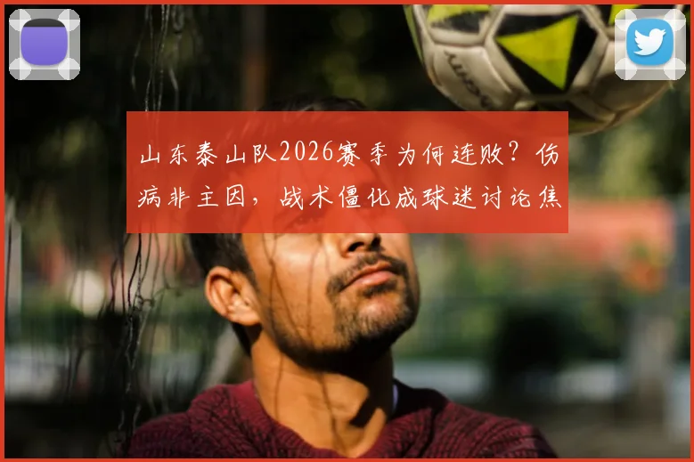 山东泰山队2026赛季为何连败？伤病非主因，战术僵化成球迷讨论焦点，对比海港差距明显