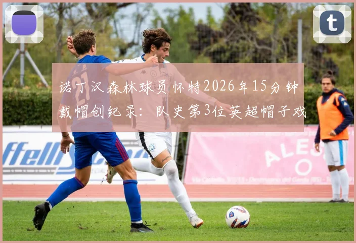 诺丁汉森林球员怀特2026年15分钟戴帽创纪录：队史第3位英超帽子戏法得主详解与比赛回顾