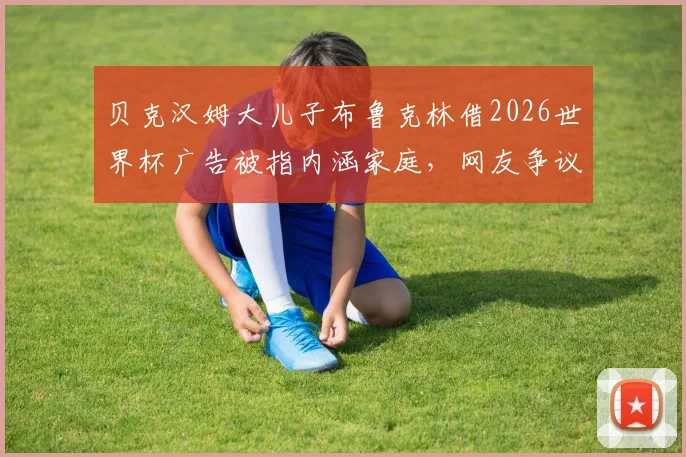 贝克汉姆大儿子布鲁克林借2026世界杯广告被指内涵家庭,网友争议背后是品牌营销还是真实父子矛盾?